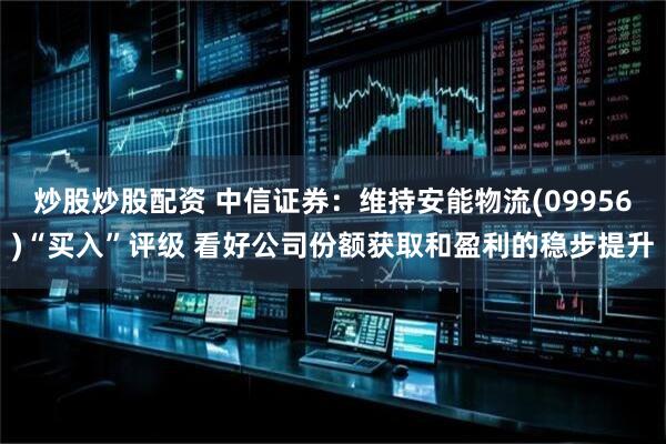 炒股炒股配资 中信证券：维持安能物流(09956)“买入”评级 看好公司份额获取和盈利的稳步提升