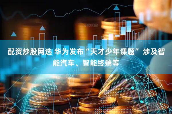 配资炒股网选 华为发布“天才少年课题” 涉及智能汽车、智能终端等