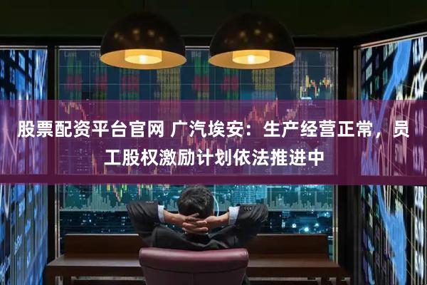 股票配资平台官网 广汽埃安：生产经营正常，员工股权激励计划依法推进中