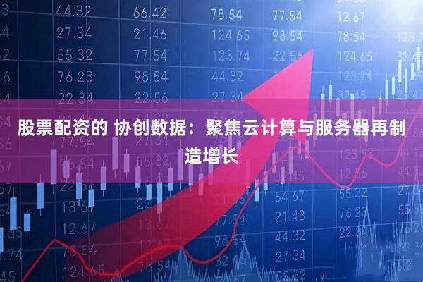 股票配资的 协创数据：聚焦云计算与服务器再制造增长