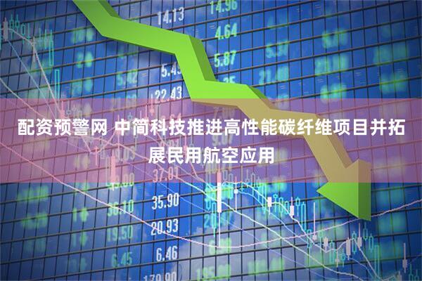配资预警网 中简科技推进高性能碳纤维项目并拓展民用航空应用