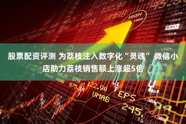 股票配资评测 为荔枝注入数字化“灵魂” 微信小店助力荔枝销售额上涨超5倍
