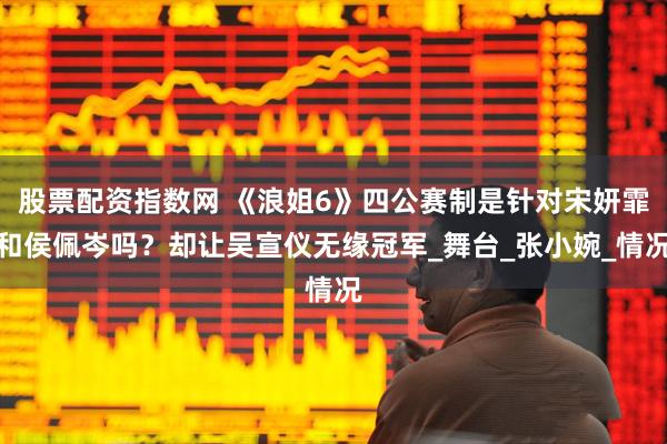 股票配资指数网 《浪姐6》四公赛制是针对宋妍霏和侯佩岑吗？却让吴宣仪无缘冠军_舞台_张小婉_情况