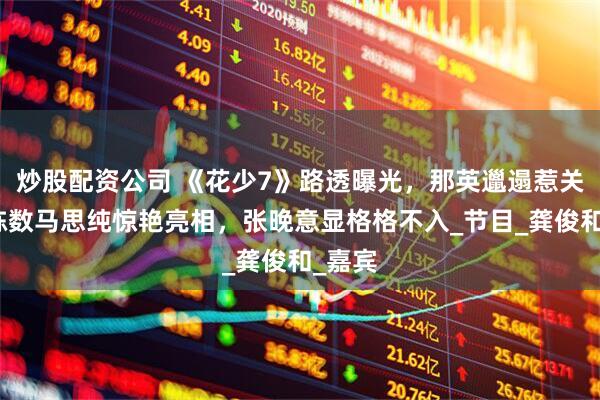 炒股配资公司 《花少7》路透曝光，那英邋遢惹关注，陈数马思纯惊艳亮相，张晚意显格格不入_节目_龚俊和_嘉宾