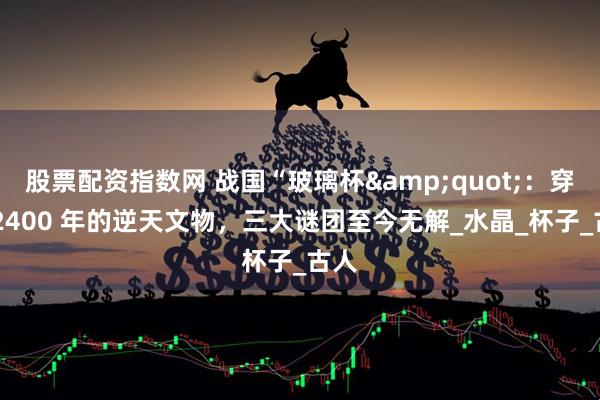 股票配资指数网 战国“玻璃杯&quot;：穿越 2400 年的逆天文物，三大谜团至今无解_水晶_杯子_古人