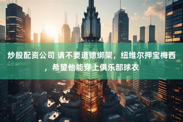 炒股配资公司 请不要道德绑架，纽维尔押宝梅西，希望他能穿上俱乐部球衣