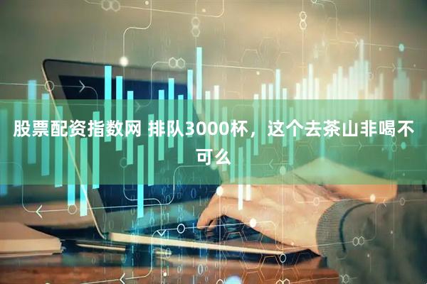 股票配资指数网 排队3000杯，这个去茶山非喝不可么