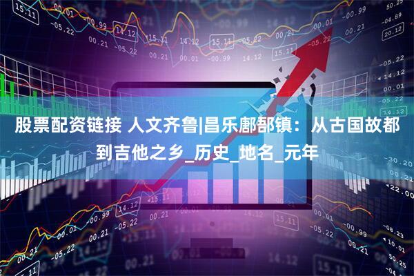 股票配资链接 人文齐鲁|昌乐鄌郚镇：从古国故都到吉他之乡_历史_地名_元年