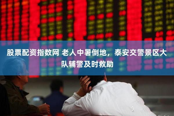 股票配资指数网 老人中暑倒地，泰安交警景区大队辅警及时救助