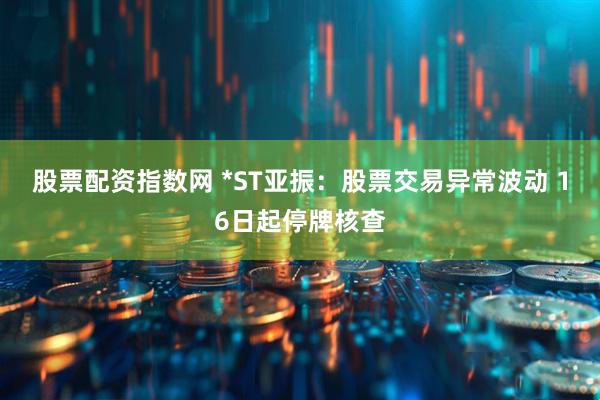 股票配资指数网 *ST亚振：股票交易异常波动 16日起停牌核查