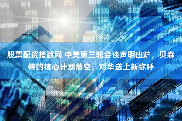 股票配资指数网 中美第三轮会谈声明出炉，贝森特的核心计划落空，对华送上新称呼