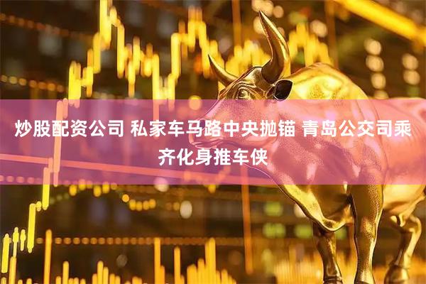 炒股配资公司 私家车马路中央抛锚 青岛公交司乘齐化身推车侠