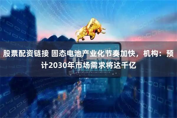 股票配资链接 固态电池产业化节奏加快，机构：预计2030年市场需求将达千亿