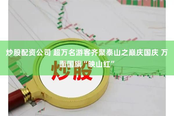 炒股配资公司 超万名游客齐聚泰山之巅庆国庆 万面国旗“映山红”