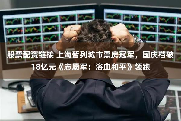 股票配资链接 上海暂列城市票房冠军，国庆档破18亿元《志愿军：浴血和平》领跑