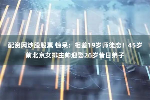 配资网炒股股票 惊呆：相差19岁师徒恋！45岁前北京女排主帅迎娶26岁昔日弟子