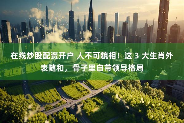 在线炒股配资开户 人不可貌相！这 3 大生肖外表随和，骨子里自带领导格局