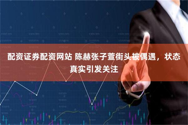 配资证券配资网站 陈赫张子萱街头被偶遇，状态真实引发关注