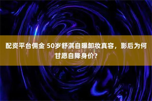 配资平台佣金 50岁舒淇自曝卸妆真容，影后为何甘愿自降身价？