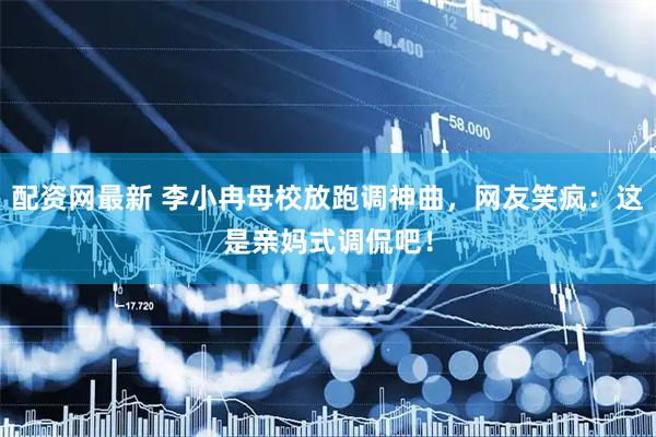 配资网最新 李小冉母校放跑调神曲，网友笑疯：这是亲妈式调侃吧！