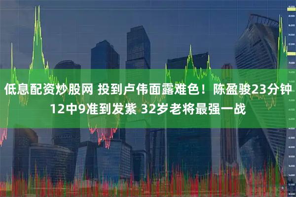 低息配资炒股网 投到卢伟面露难色！陈盈骏23分钟12中9准到发紫 32岁老将最强一战