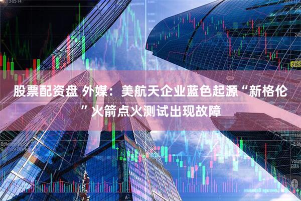 股票配资盘 外媒：美航天企业蓝色起源“新格伦”火箭点火测试出现故障