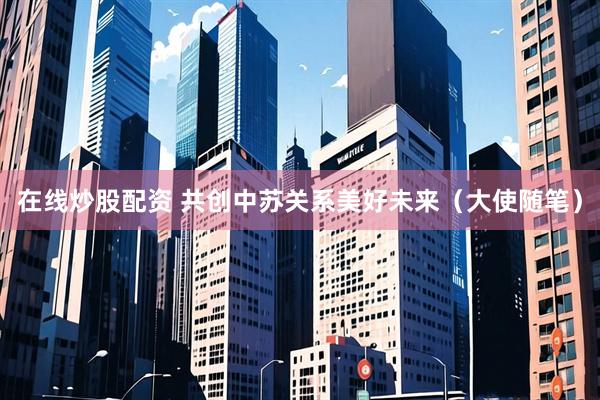 在线炒股配资 共创中苏关系美好未来(大使随笔)
