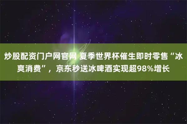 炒股配资门户网官网 夏季世界杯催生即时零售“冰爽消费”，京东秒送冰啤酒实现超98%增长