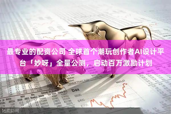 最专业的配资公司 全球首个潮玩创作者AI设计平台「妙呀」全量公测,启动百万激励计划