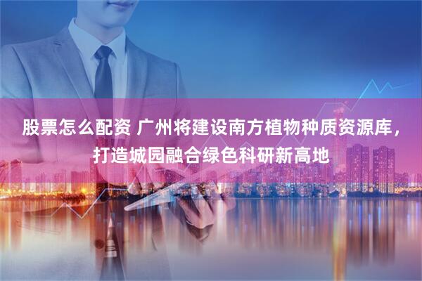 股票怎么配资 广州将建设南方植物种质资源库，打造城园融合绿色科研新高地