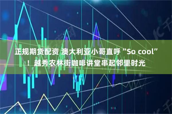 正规期货配资 澳大利亚小哥直呼“So cool”！越秀农林街咖啡讲堂串起邻里时光