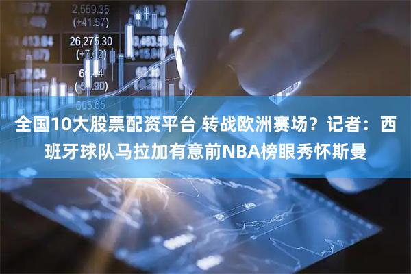 全国10大股票配资平台 转战欧洲赛场？记者：西班牙球队马拉加有意前NBA榜眼秀怀斯曼
