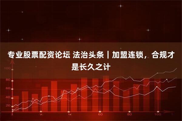 专业股票配资论坛 法治头条｜加盟连锁，合规才是长久之计
