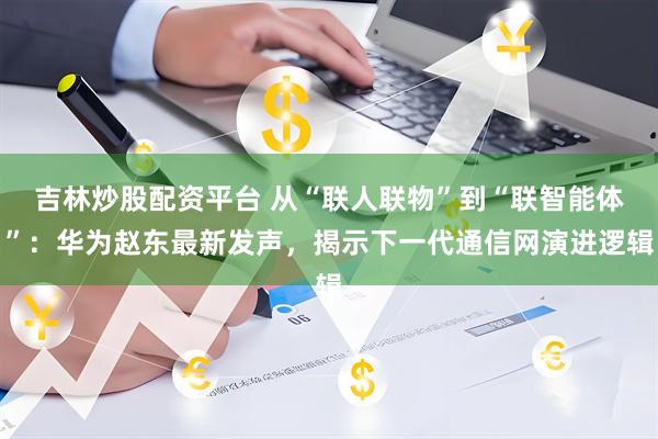 吉林炒股配资平台 从“联人联物”到“联智能体”：华为赵东最新发声，揭示下一代通信网演进逻辑