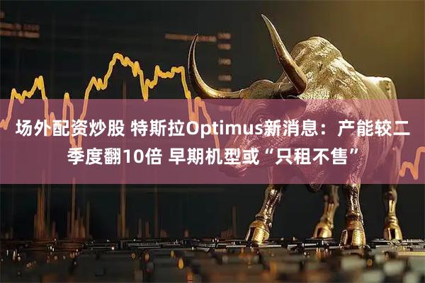 场外配资炒股 特斯拉Optimus新消息:产能较二季度翻10倍 早期机型或“只租不售”