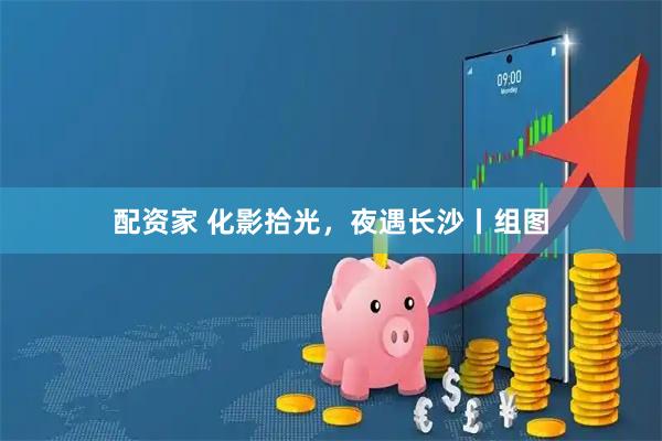 配资家 化影拾光，夜遇长沙丨组图
