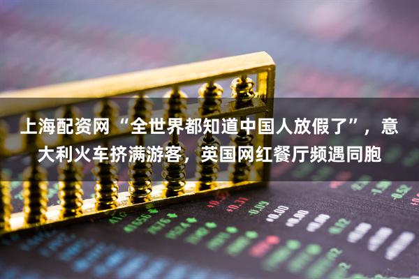 上海配资网 “全世界都知道中国人放假了”，意大利火车挤满游客，英国网红餐厅频遇同胞