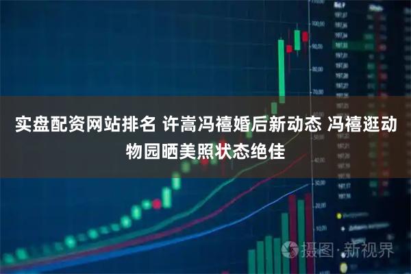 实盘配资网站排名 许嵩冯禧婚后新动态 冯禧逛动物园晒美照状态绝佳