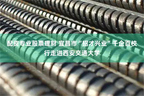 配资专业股票理财 宜昌市“招才兴业”千企百校行走进西安交通大学